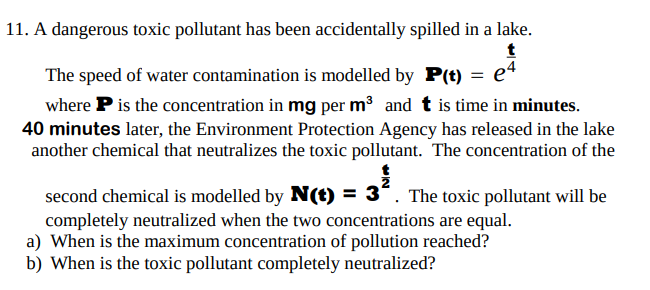 11. A dangerous toxic pollutant has been accidentally spilled in a lake.
t
The speed of water contamination is modelled by P(t) = e4
where P is the concentration in mg per m³ and t is time in minutes.
40 minutes later, the Environment Protection Agency has released in the lake
another chemical that neutralizes the toxic pollutant. The concentration of the
second chemical is modelled by N(t) = 35. The toxic pollutant will be
completely neutralized when the two concentrations are equal.
a) When is the maximum concentration of pollution reached?
b) When is the toxic pollutant completely neutralized?