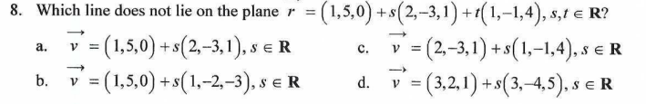 8. Which line does not lie on the planer = = (1,5,0) + s(2,-3,1)+1(1,-1,4), s,t € R?
a.
V
=(1,5,0) + s(2,-3,1),
C.
V
=(2,-3,1) + s(1,-1,4), SER
v = (1,5,0) + s(1, -2,-3), S E R
d.
v = (3,2,1) + s(3,-4,5), SER
b.