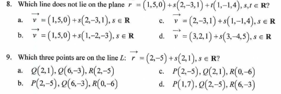 8. Which line does not lie on the planer =
= (1,5,0) +s(2,-3,1)+1(1,-1,4), s,t € R?
a.
= (1,5,0) + s(2,-3,1), s € R
C.
V=(2,-3,1)+s(1,-1,4), SER
=(3,2,1)+s(3,-4,5), SER
v = (1,5,0) + s(1,-2,-3), SER
d.
V
9. Which three points are on the line L: 7 = (2,-5) + s(2,1), s € R?
a. Q(2,1), 0(6,-3), R(2,-5)
b. P(2,-5), Q(6,-3), R(0,-6)
c. P(2.-5), Q(2,1), R(0,-6)
d.
P(1,7), Q(2,-5), R(6,-3)