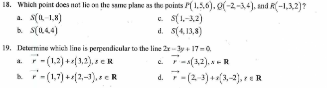 18. Which point does not lie on the same plane as the points P(1,5,6), Q(-2,-3,4), and R(-1,3,2)?
a. S(0,-1,8)
C.
c. S(1,-3,2)
S(4,13,8)
b. S(0,4,4)
d.
19. Determine which line is perpendicular to the line 2x-3y + 17 = 0.
a.
r = (1,2) + s (3,2), s € R
C.
r = s(3,2), SER
s
b. 7 = (1,7) + s(2,-3), s € R
d. r = (2,-3) + s(3,-2), SER