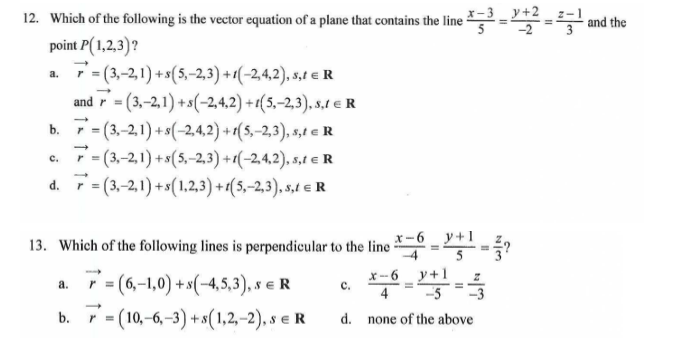 the
12. Which of the following is the vector equation of a plane that contains the line
e X-³_9+2 -2 -1
point P(1,2,3)?
a.
7=(3,-21) + s(5,-2,3)+1(-2,4,2), s,1 € R
and =(3,-2,1)+s(-2,4,2)+1(5,-2,3),
s.1 € R
=(3,-2,1)+s(-2,4,2)+1(5,-2,3),
s,te R
C.
=(3,-2,1)+s(5,-2,3)+1(-2,4,2),
s,t = R
d.
7=(3,-2,1)+s(1,2,3)+(5,-2,3), s,t = R
13. Which of the following lines is perpendicular to the line 6+1?
=
y-
a.
r = (6,-1,0) + s(-4,5,3), S € R
C.
*-6-9+1==3
b. = (10,-6,-3) +s(1,2,-2), s e R
d. none of the above