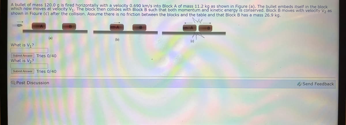 A bullet of mass 120.0 g is fired horizontally with a velocity 0.690 km/s into Block A of mass 11.2 kg as shown in Figure (a). The bullet embeds itself in the block
which now moves at velocity V₁. The block then collides with Block B such that both momentum and kinetic energy is consérved. Block B moves with velocity V₂ as
shown in Fiqure (c) after the collision. Assume there is no friction between the blocks and the table and that Block B has a mass 26.9 kg.
(a)
What is V₁?
Submit Answer Tries 0/40
What is V₂?
Submit Answer Tries 0/40
Post Discussion
B
(b)
B
(c)
Send Feedback.