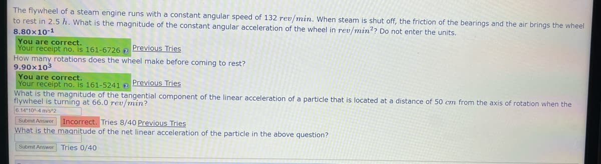 The flywheel of a steam engine runs with a constant angular speed of 132 rev/min. When steam is shut off, the friction of the bearings and the air brings the wheel
to rest in 2.5 h. What is the magnitude of the constant angular acceleration of the wheel in rev/min2? Do not enter the units.
8.80x10-1
You are correct.
Your receipt no. is 161-6726 Previous Tries
How many rotations does the wheel make before coming to rest?
9.90x103
You are correct.
Your receipt no. is 161-5241 Previous Tries
What is the magnitude of the tangential component of the linear acceleration of a particle that is located at a distance of 50 cm from the axis of rotation when the
flywheel is turning at 66.0 rev/min?
6.14 10^-4 m/s^2
Submit Answer
Incorrect. Tries 8/40 Previous Tries
What is the magnitude of the net linear acceleration of the particle in the above question?
Submit Answer Tries 0/40