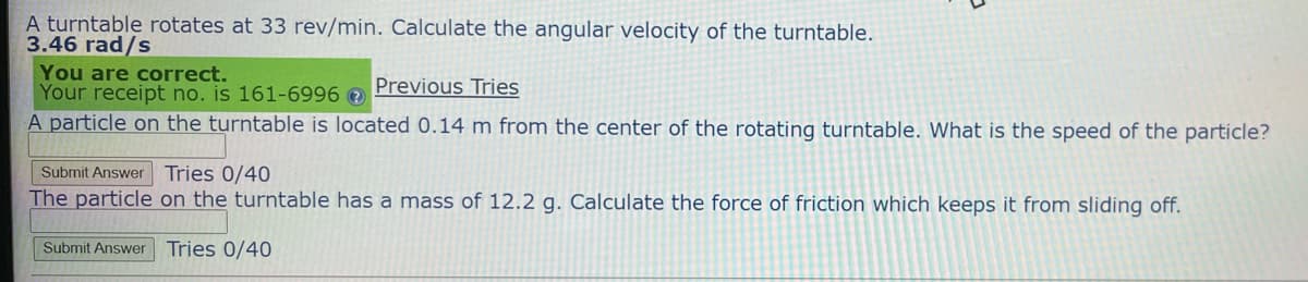 A turntable rotates at 33 rev/min. Calculate the angular velocity of the turntable.
3.46 rad/s
You are correct.
Previous Tries
Your receipt no. is 161-6996 >
A particle on the turntable is located 0.14 m from the center of the rotating turntable. What is the speed of the particle?
Submit Answer Tries 0/40
The particle on the turntable has a mass of 12.2 g. Calculate the force of friction which keeps it from sliding off.
Submit Answer Tries 0/40