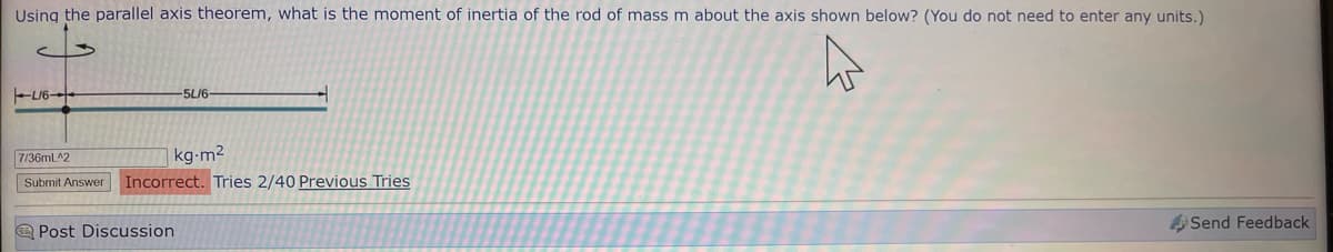 Using the parallel axis theorem, what is the moment of inertia of the rod of mass m about the axis shown below? (You do not need to enter any units.)
L/6-
-5L/6-
7/36mL^2
kg-m²
Submit Answer Incorrect. Tries 2/40 Previous Tries
Post Discussion
Send Feedback
