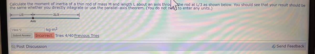 Calculate the moment of inertia of a thin rod of mass M and length L about an axis throu the rod at L/3 as shown below. You should see that your result should be
the same whether you directly integrate or use the parallel-axis theorem. (You do not nee to enter any units.)
L13
Axis
-2L/3-
1/9mL^2
kg-m²
Submit Answer Incorrect. Tries 4/40 Previous Tries
Post Discussion
Send Feedback