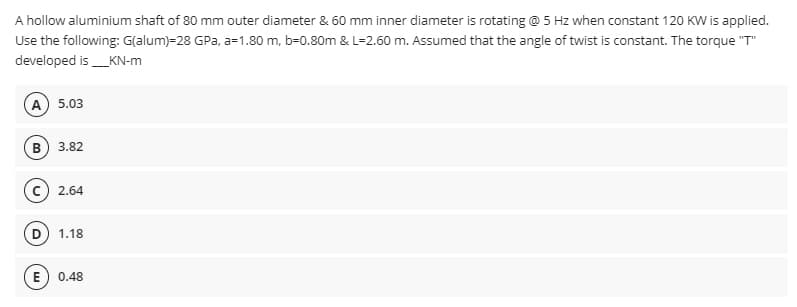 A hollow aluminium shaft of 80 mm outer diameter & 60 mm inner diameter is rotating @ 5 Hz when constant 120 KW is applied.
Use the following: G(alum)-28 GPa, a=1.80 m, b=0.80m & L=2.60 m. Assumed that the angle of twist is constant. The torque "T"
developed is ___KN-m
A) 5.03
B) 3.82
C) 2.64
(D) 1.18
E) 0.48