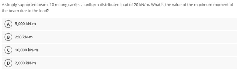 A simply supported beam, 10 m long carries a uniform distributed load of 20 kN/m. What is the value of the maximum moment of
the beam due to the load?
A) 5,000 kN-m
B) 250 kN-m
10,000 kN-m
2,000 kN-m