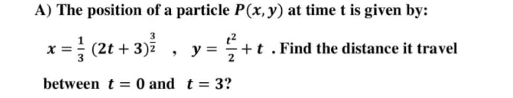 A) The position of a particle P(x, y) at time t is given by:
3
X =
(2t + 3)7
y =
+t . Find the distance it travel
between t = 0 and t = 3?
