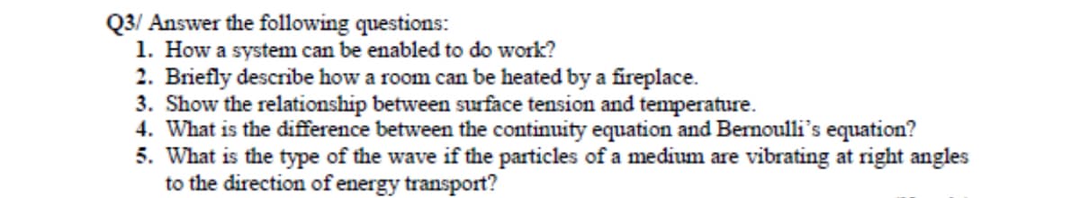 Q3/ Answer the following questions:
1. How a system can be enabled to do work?
2. Briefly describe how a room can be heated by a fireplace.
3. Show the relationship between surface tension and temperature.
4. What is the difference between the continuity equation and Bernoulli's equation?
5. What is the type of the wave if the particles of a medium are vibrating at right angles
to the direction of energy transport?
