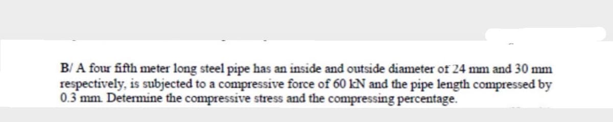 B/ A four fifth meter long steel pipe has an inside and outside diameter of 24 mm and 30 mm
respectively, is subjected to a compressive force of 60 kN and the pipe length compressed by
0.3 mm. Determine the compressive stress and the compressing percentage.
