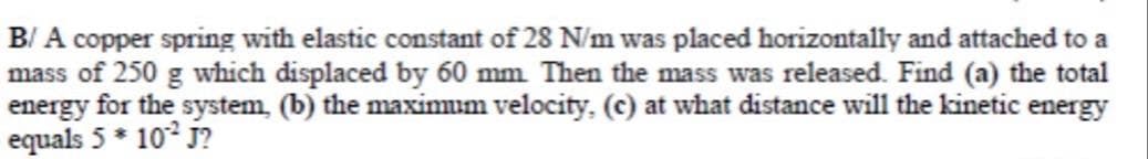 B/ A copper spring with elastic constant of 28 N/m was placed horizontally and attached to a
mass of 250 g which displaced by 60 mm Then the mass was released. Find (a) the total
energy for the system, (b) the maximum velocity, (c) at what distance will the kinetic energy
equals 5 * 10° j?
