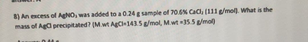 8) An excess of AgNO, was added to a 0.24 g sample of 70.6% CaCl (111 g/mol). What is the
mass of Aga precipitated? (M.wt AGCI=143.5 g/mol, M.wt 35.5 g/mol)
