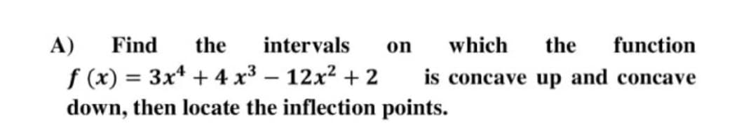 A)
Find
the
intervals
on
which
the
function
f (x) = 3x* + 4 x³ – 12x² + 2
down, then locate the inflection points.
is concave up and concave
%3D
