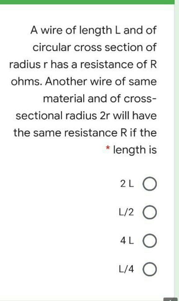 A wire of length L and of
circular cross section of
radius r has a resistance of R
ohms. Another wire of same
material and of cross-
sectional radius 2r will have
the same resistance R if the
* length is
2L O
L/2 O
4L O
L/4 O
