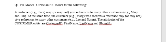 Q1. ER Model . Create an ER Model for the following:
A customer (e.g., Tom) may (or may not) give references to many other customers (e.g., Mary
and Jim). At the same time, the customer (e.g., Mary) who receives a reference may (or may not)
give references to many other customers (e.g., Lee and Susan). The attributes of the
CUSTOMER entity are CustomerID, FirstName, LastName and PhoneNo.
