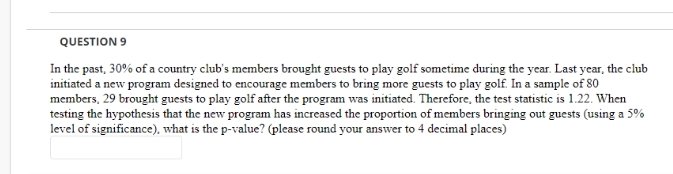 QUESTION 9
In the past, 30% of a country club's members brought guests to play golf sometime during the year. Last year, the club
initiated a new program designed to encourage members to bring more guests to play golf. In a sample of 80
members, 29 brought guests to play golf after the program was initiated. Therefore, the test statistic is 1.22. When
testing the hypothesis that the new program has increased the proportion of members bringing out guests (using a 5%
level of significance), what is the p-value? (please round your answer to 4 decimal places)
