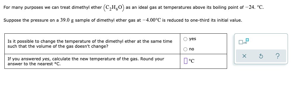 For many purposes we can treat dimethyl ether (C,H,O)
as an ideal gas at temperatures above its boiling point of -24. °C.
Suppose the pressure on a 39.0 g sample of dimethyl ether gas at -4.00°C is reduced to one-third its initial value.
O yes
Is it possible to change the temperature of the dimethyl ether at the same time
such that the volume of the gas doesn't change?
O no
?
If you answered yes, calculate the new temperature of the gas. Round your
answer to the nearest °C.
I°C
