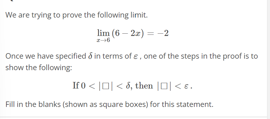 We are trying to prove the following limit.
lim (6 - 2x)
x→6
= -2
Once we have specified in terms of &, one of the steps in the proof is to
show the following:
If 0 < |□| < 8, then ||< &.
Fill in the blanks (shown as square boxes) for this statement.