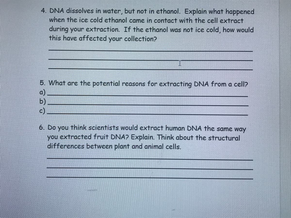 4. DNA dissolves in water, but not in ethanol. Explain what happened
when the ice cold ethanol came in contact with the cell extract
during your extraction. If the ethanol was not ice cold, how would
this have affected your collection?
5. What are the potential reasons for extracting DNA from a cell?
a)
b)
c)
6. Do you think scientists would extract human DNA the same way
you extracted fruit DNA? Explain. Think about the structural
differences between plant and animal cells.

