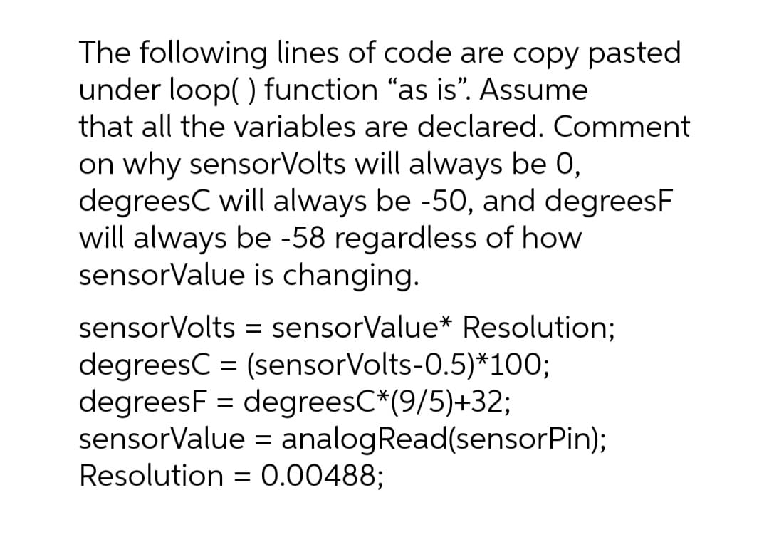 The following lines of code are copy pasted
under loop() function "as is". Assume
that all the variables are declared. Comment
on why sensorVolts will always be 0,
degreesC will always be -50, and degreesF
will always be -58 regardless of how
sensorValue is changing.
sensorVolts = sensorValue* Resolution;
degreesC = (sensorVolts-0.5)*100;
degreesF = degreesC*(9/5)+32;
sensorValue = analogRead(sensorPin);
Resolution = 0.00488;
