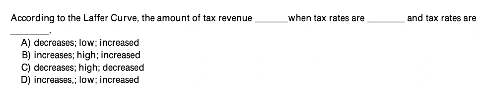 According to the Laffer Curve, the amount of tax revenue
A) decreases; low; increased
B) increases; high; increased
C) decreases; high; decreased
D) increases,; low; increased
when tax rates are
and tax rates are