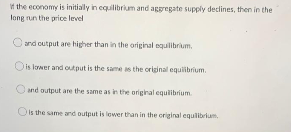 If the economy is initially in equilibrium and aggregate supply declines, then in the
long run the price level
O and output are higher than in the original equilibrium.
is lower and output is the same as the original equilibrium.
and output are the same as in the original equilibrium.
O is the same and output is lower than in the original equilibrium.