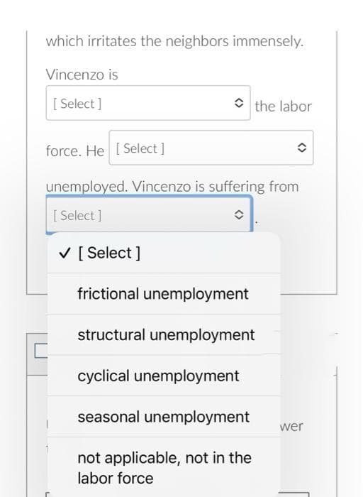 which irritates the neighbors immensely.
Vincenzo is
[ Select]
the labor
force. He [Select]
unemployed. Vincenzo is suffering from
[Select]
î
✓ [Select]
frictional unemployment
structural unemployment
cyclical unemployment
seasonal unemployment
not applicable, not in the
labor force
wer