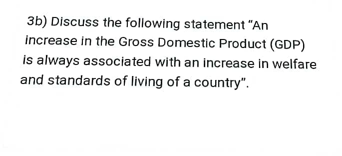 3b) Discuss the following statement "An
increase in the Gross Domestic Product (GDP)
is always associated with an increase in welfare
and standards of living of a country".