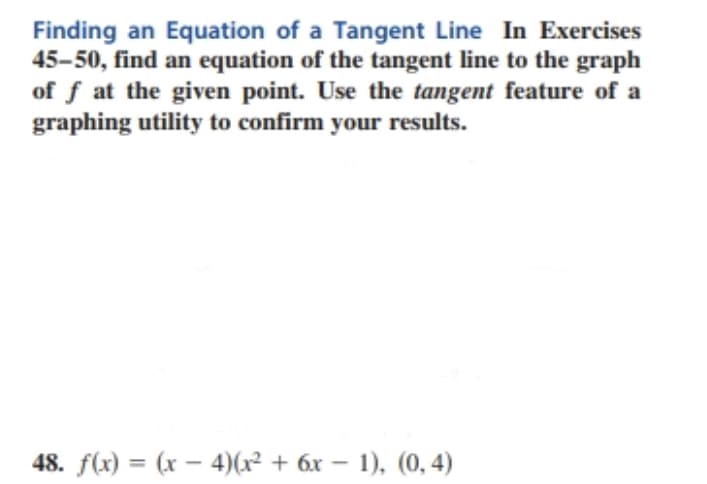 Finding an Equation of a Tangent Line In Exercises
45-50, find an equation of the tangent line to the graph
of f at the given point. Use the tangent feature of a
graphing utility to confirm your results.
48. f(x) = (x – 4)(x² + 6x – 1), (0, 4)
