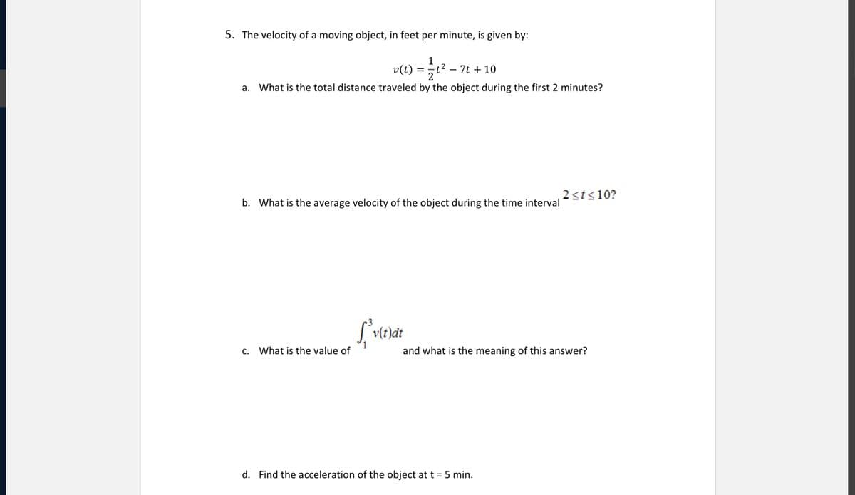 5. The velocity of a moving object, in feet per minute, is given by:
1
t2
2
a. What is the total distance traveled by the object during the first 2 minutes?
v(t)
7t + 10
-
2sts10?
b. What is the average velocity of the object during the time interval
| vlt)dt
c. What is the value of
and what is the meaning of this answer?
d. Find the acceleration of the object at t = 5 min.
