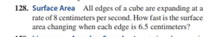 128. Surface Area All edges of a cube are expanding at a
rate of 8 centimeters per second. How fast is the surface
area changing when each edge is 6.5 centimeters?
