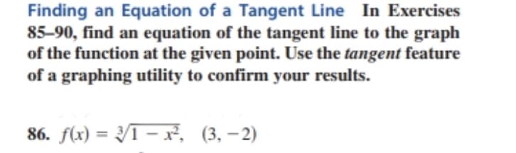 Finding an Equation of a Tangent Line In Exercises
85-90, find an equation of the tangent line to the graph
of the function at the given point. Use the tangent feature
of a graphing utility to confirm your results.
86. f(x) = /ī – x², (3, – 2)
%3D
