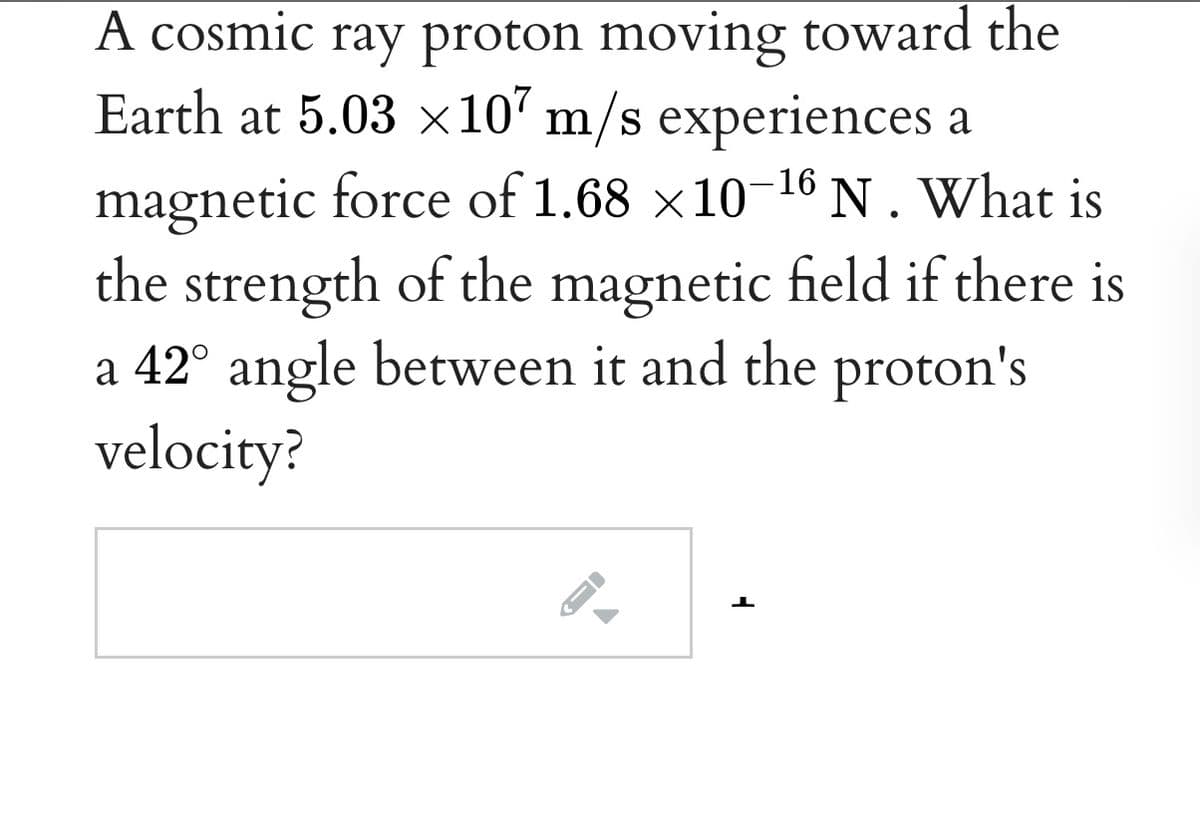 A cosmic ray proton moving toward the
Earth at 5.03 x10' m/s experiences a
magnetic force of 1.68 x10-16N.What is
the strength of the magnetic field if there is
a 42° angle between it and the proton's
velocity?
