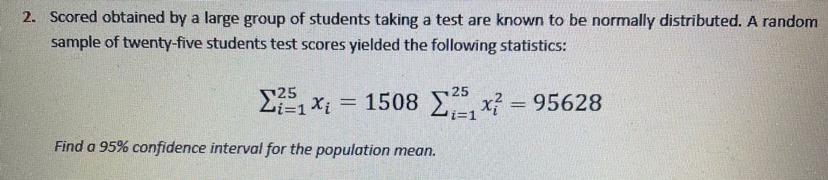 2. Scored obtained by a large group of students taking a test are known to be normally distributed. A random
sample of twenty-five students test scores yielded the following statistics:
25
と=1Xi
25
1508 x - 95628
Find a 95% confidence interval for the population mean.
