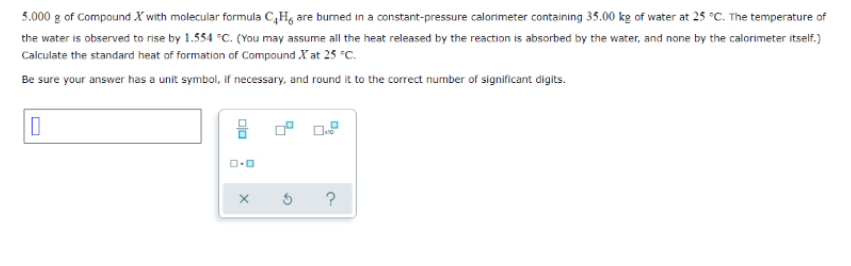 5.000 g of Compound X with molecular formula C,H, are burned in a constant-pressure calorimeter containing 35.00 kg of water at 25 °c. The temperature of
the water is observed to rise by 1.554 °C. (You may assume all the heat released by the reaction is absorbed by the water, and none by the calorimeter itself.)
Calculate the standard heat of formation of Compound X at 25 °c.
Be sure your answer has a unit symbol, if necessary, and round it to the correct number of significant digits.
몸
