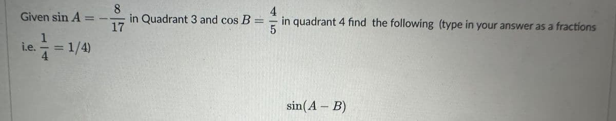 Given sin A
1
i.e.
4
= 1/4)
8
17
in Quadrant 3 and cos B
4
in quadrant 4 find the following (type in your answer as a fractions
5
sin(AB)