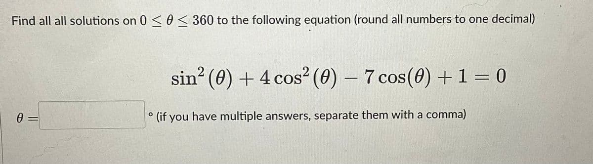 Find all all solutions on 0 ≤ 0 ≤ 360 to the following equation (round all numbers to one decimal)
0 =
sin² (0) + 4 cos² (0) − 7 cos(0) + 1 = 0
-
° (if you have multiple answers, separate them with a comma)