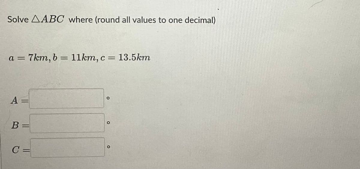 Solve AABC where (round all values to one decimal)
a = 7km, b = 11km, c = 13.5km
A =
B =
C =
O
O
O