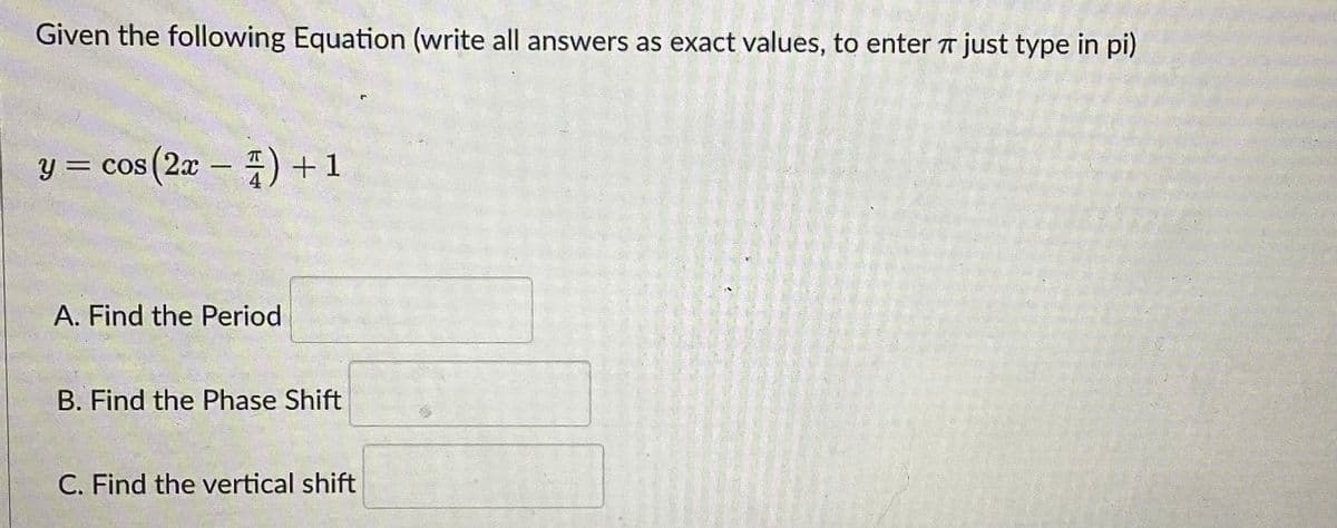 Given the following Equation (write all answers as exact values, to enter just type in pi)
y = cos(2x) + 1
A. Find the Period
B. Find the Phase Shift
C. Find the vertical shift