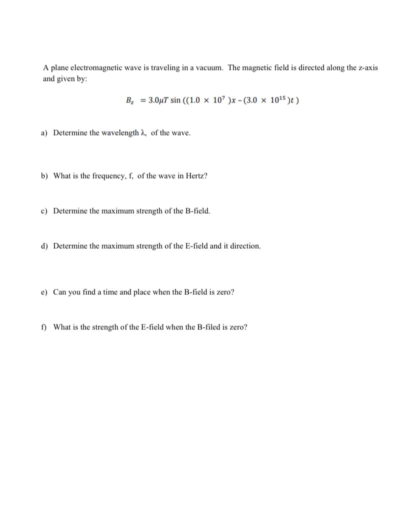 A plane electromagnetic wave is traveling in a vacuum. The magnetic field is directed along the z-axis
and given by:
B, = 3.0µT sin ((1.0 × 107 )x - (3.0 × 1015 )t )
a) Determine the wavelength , of the wave.
b) What is the frequency, f, of the wave in Hertz?
c) Determine the maximum strength of the B-field.
d) Determine the maximum strength of the E-field and it direction.
e) Can you find a time and place when the B-field is zero?
f) What is the strength of the E-field when the B-filed is zero?
