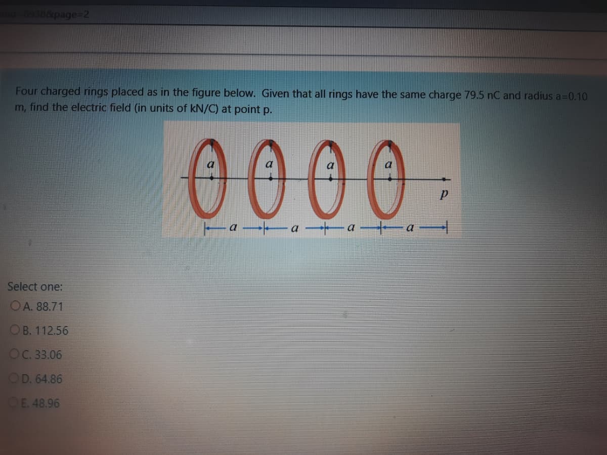 d-89388page%3D2
Four charged rings placed as in the figure below. Given that all rings have the same charge 79.5 nC and radius a3D0.10
m, find the electric field (in units of kN/C) at point p.
0000
a
a
Select one:
OA. 88.71
OB. 112.56
OC. 33.06
OD. 64.86
E. 48.96
