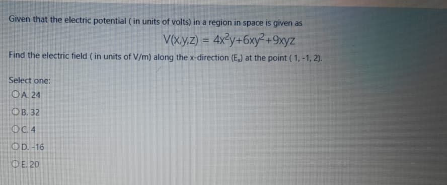 Given that the electric potential ( in units of volts) in a region in space is given as
V(x.y.z) = 4x²y+6xy +9xyz
%3D
Find the electric field (in units of V/m) along the x-direction (E,) at the point ( 1, -1, 2).
Select one:
OA. 24
ОВ. 32
OC.4
OD. -16
OE. 20
