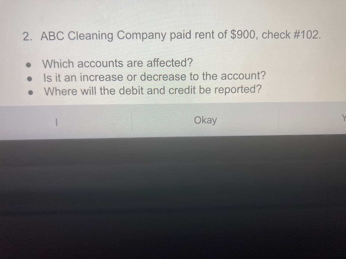 2. ABC Cleaning Company paid rent of $900, check #102.
Which accounts are affected?
Is it an increase or decrease to the account?
Where will the debit and credit be reported?
Okay

