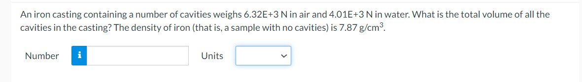 An iron casting containing a number of cavities weighs 6.32E+3N in air and 4.01E+3 N in water. What is the total volume of all the
cavities in the casting? The density of iron (that is, a sample with no cavities) is 7.87 g/cm3.
Number
Units
