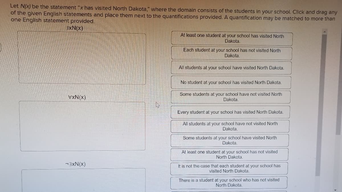 Let N(x) be the statement "x has visited North Dakota," where the domain consists of the students in your school. Click and drag any
of the given English statements and place them next to the quantifications provided. A quantification may be matched to more than
one English statement provided.
EXN(x)
At least one student at your school has visited North
Dakota.
Each student at your school has not visited North
Dakota.
All students at your school have visited North Dakota.
No student at your school has visited North Dakota.
VxN(x)
Some students at your school have not visited North
Dakota.
Every student at your school has visited North Dakota.
All students at your school have not visited North
Dakota.
Some students at your school have visited North
Dakota.
At least one student at your school has not visited
North Dakota.
(x)NXEL
It is not the case that each student at your school has
visited North Dakota.
There is a student at your school who has not visited
North Dakota.
