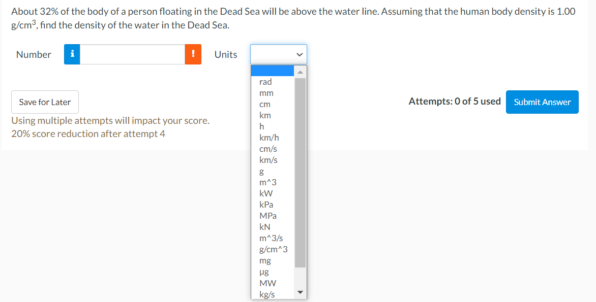 About 32% of the body of a person floating in the Dead Sea will be above the water line. Assuming that the human body density is 1.00
g/cm3, find the density of the water in the Dead Sea.
Number
i
Units
rad
mm
Save for Later
Attempts: 0 of 5 used
Submit Answer
cm
km
Using multiple attempts will impact your score.
20% score reduction after attempt 4
km/h
cm/s
km/s
m^3
kW
kPa
MPа
kN
m^3/s
g/cm^3
mg
ug
MW
kg/s
