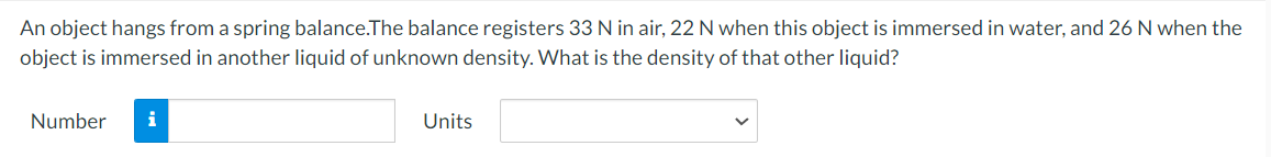 An object hangs from a spring balance.The balance registers 33 N in air, 22 N when this object is immersed in water, and 26 N when the
object is immersed in another liquid of unknown density. What is the density of that other liquid?
Number
i
Units
