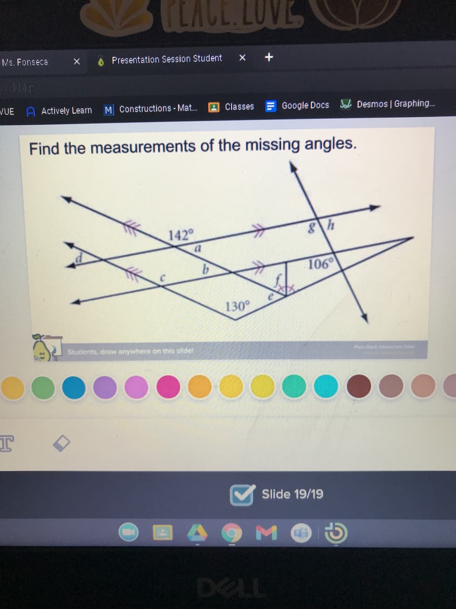 CLACE.LOVE
Ms. Fonseca
6 Presentation Session Student
/UE
A Actively Learn
M Constructions - Mat..
A Classes
Google Docs
Jab Desmos | Graphing...
Find the measurements of the missing angles.
142
b.
106
130°
Students, draw anywhere on this slide!
P Deck ieracti S
Slide 19/19
DELL
