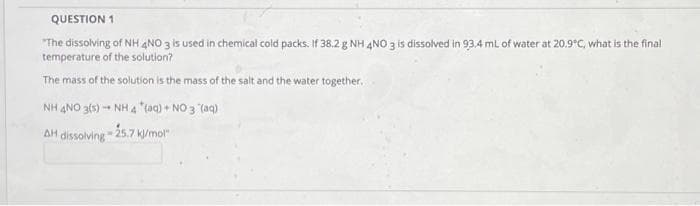 QUESTION 1
"The dissolving of NH 4NO 3 is used in chemical cold packs. If 38.2 g NH 4NO 3 is dissolved in 93,4 ml of water at 20.9°C, what is the final
temperature of the solution?
The mass of the solution is the mass of the salt and the water together.
NH 4NO 3(s) - NH4 "(aq) + NO 3 (aq)
AH dissolving 25
.7 k/mol"

